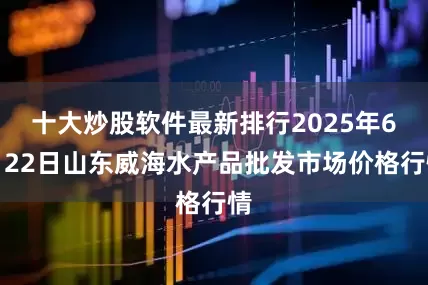 十大炒股软件最新排行2025年6月22日山东威海水产品批发市场价格行情