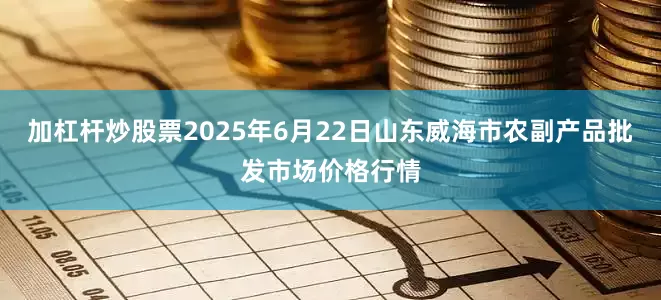 加杠杆炒股票2025年6月22日山东威海市农副产品批发市场价格行情