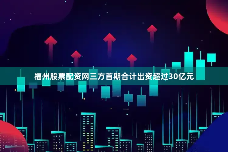 福州股票配资网三方首期合计出资超过30亿元