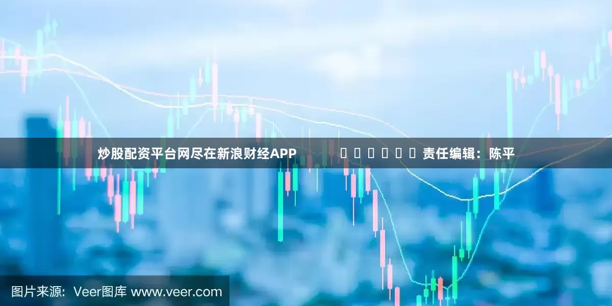 炒股配资平台网尽在新浪财经APP            						责任编辑：陈平