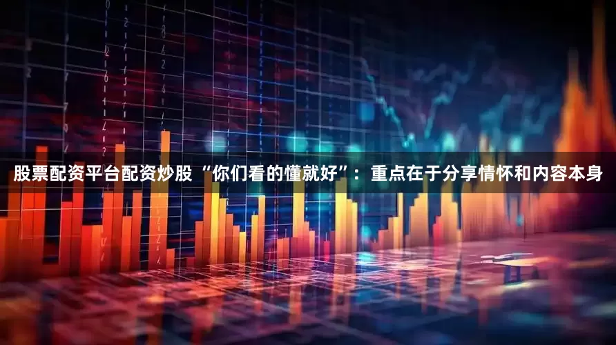股票配资平台配资炒股 “你们看的懂就好”：重点在于分享情怀和内容本身