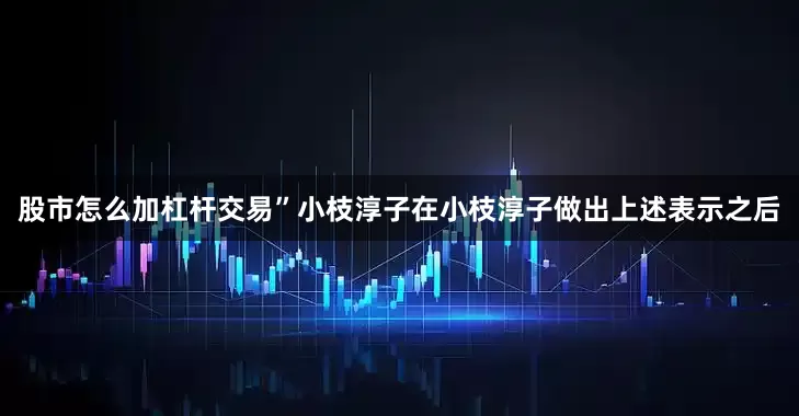 股市怎么加杠杆交易”小枝淳子　　在小枝淳子做出上述表示之后