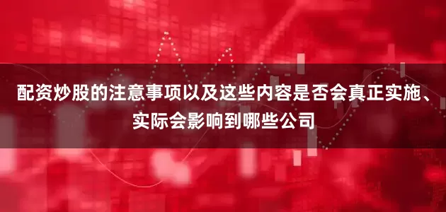 配资炒股的注意事项以及这些内容是否会真正实施、实际会影响到哪些公司