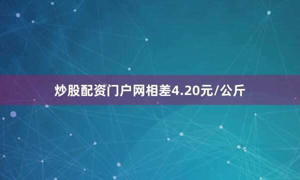 炒股配资门户网相差4.20元/公斤