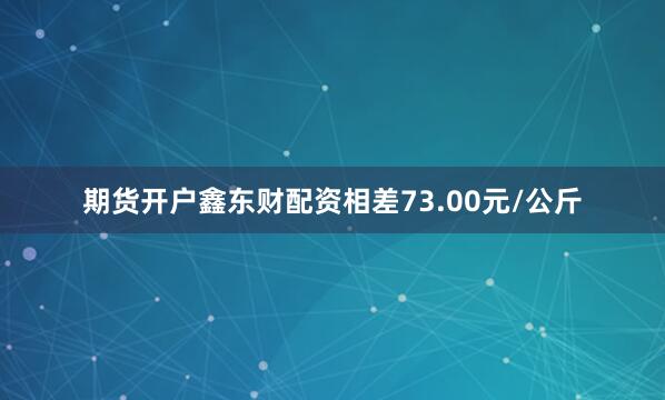 期货开户鑫东财配资相差73.00元/公斤