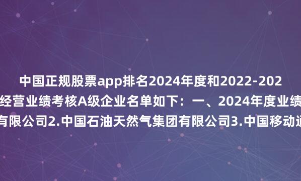中国正规股票app排名2024年度和2022-2024年任期中央企业负责人经营业绩考核A级企业名单如下：　　一、2024年度业绩考核A级企业　　1.国家电网有限公司　　2.中国石油天然气集团有限公司　　3.中国移动通信集团有限公司　　4.国家能源投资集团有限责任公司　　5.中国海洋石油集团有限公司　　6.国家电力投资集团有限公司　　7.中国南方电网有限责任公司　　8.中国华能集团有限公司　　9.中