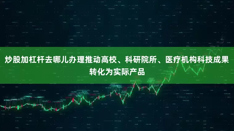 炒股加杠杆去哪儿办理推动高校、科研院所、医疗机构科技成果转化为实际产品