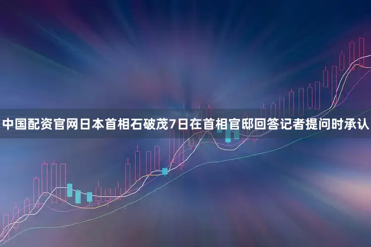 中国配资官网日本首相石破茂7日在首相官邸回答记者提问时承认