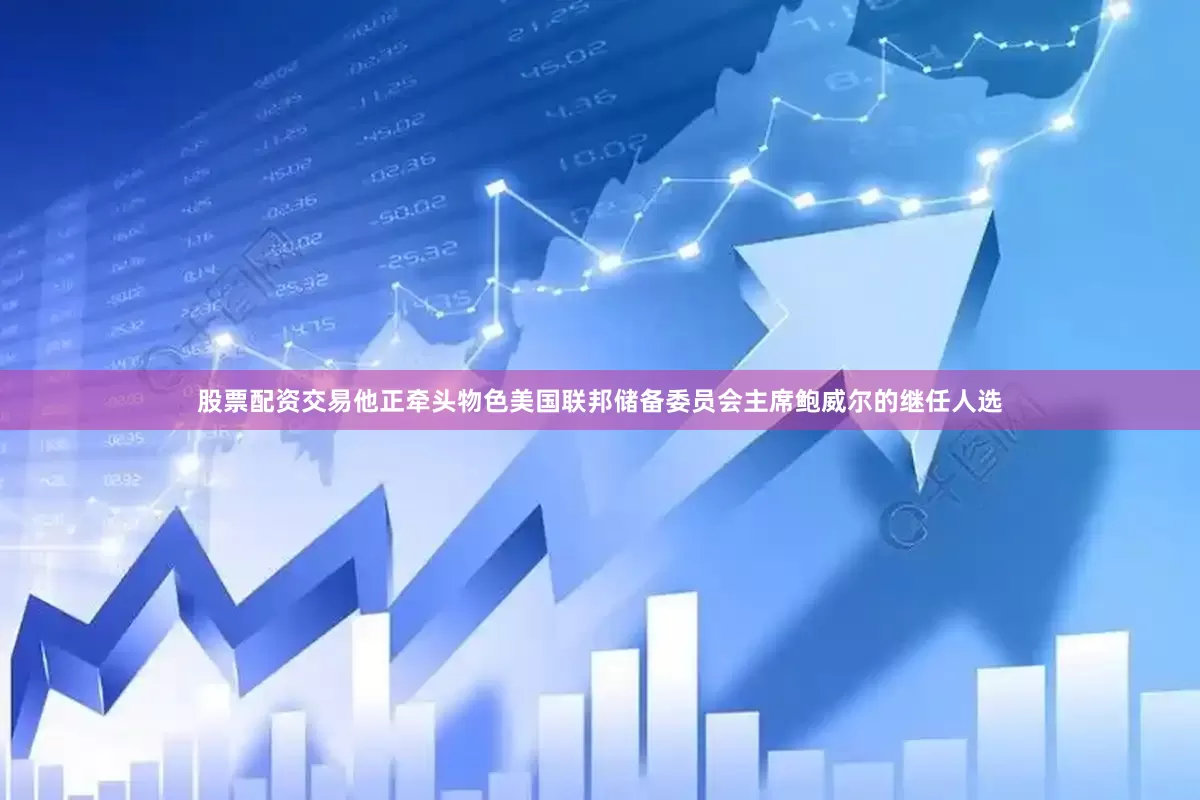 股票配资交易他正牵头物色美国联邦储备委员会主席鲍威尔的继任人选